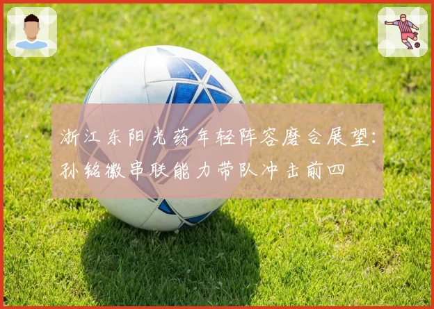 浙江东阳光药年轻阵容磨合展望:孙铭徽串联能力带队冲击前四