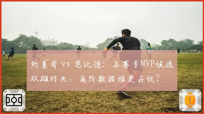 约基奇 vs 恩比德：本赛季MVP候选双雄对决，高阶数据谁更占优？