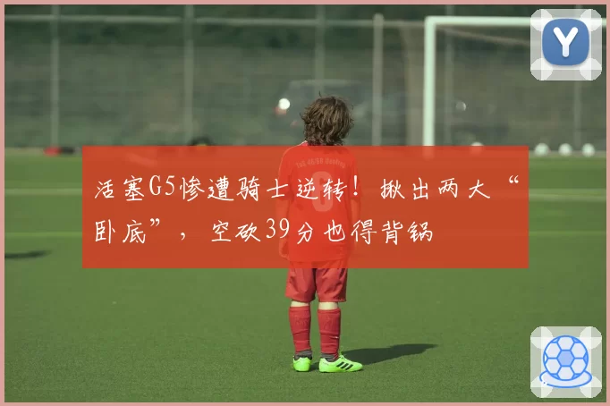 活塞G5惨遭骑士逆转!揪出两大“卧底”,空砍39分也得背锅