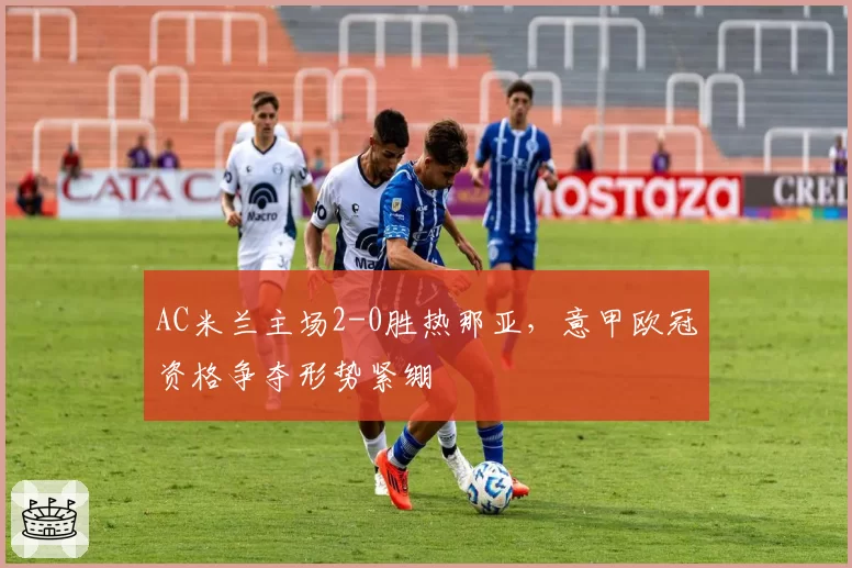 AC米兰主场2-0胜热那亚,意甲欧冠资格争夺形势紧绷