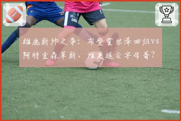 雄鹿新帅之争:布登霍尔泽回归vs阿特金森革新,谁更适合字母哥?
