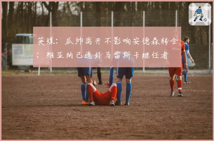 英媒：瓜帅离开不影响安德森转会；维亚纳已选好马雷斯卡继任者