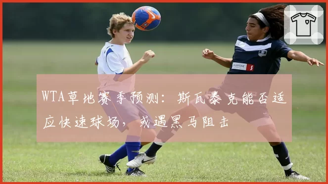 WTA草地赛季预测:斯瓦泰克能否适应快速球场,或遇黑马阻击