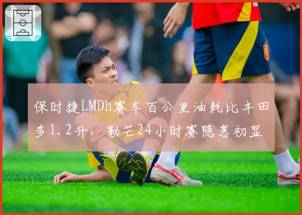 保时捷LMDh赛车百公里油耗比丰田多1.2升,勒芒24小时赛隐患初显