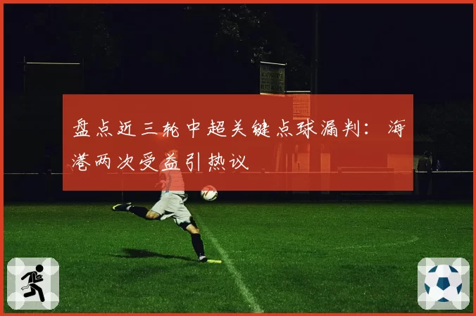 盘点近三轮中超关键点球漏判:海港两次受益引热议