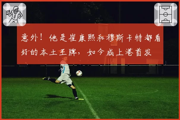 意外！他是崔康熙和穆斯卡特都看好的本土王牌，如今成上港首发