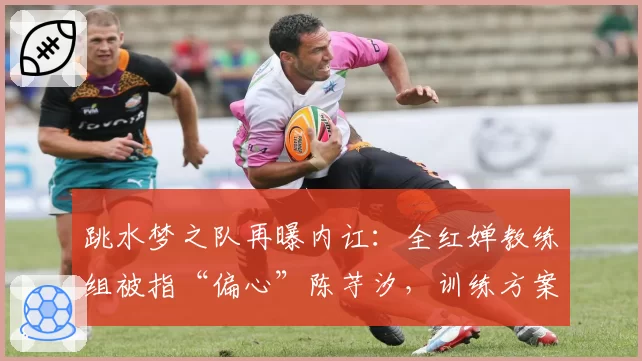 跳水梦之队再曝内讧:全红婵教练组被指“偏心”陈芋汐,训练方案分歧