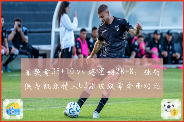 东契奇35+10 vs 塔图姆28+8,独行侠与凯尔特人G3进攻效率全面对比
