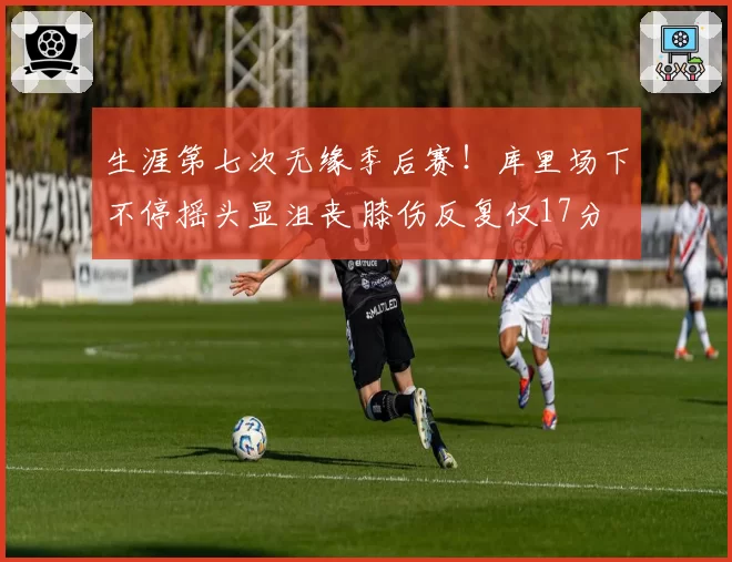 生涯第七次无缘季后赛！库里场下不停摇头显沮丧 膝伤反复仅17分