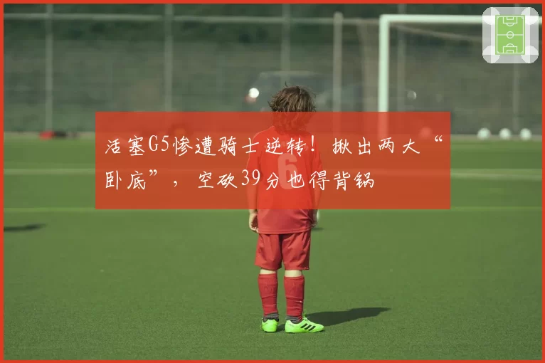 活塞G5惨遭骑士逆转!揪出两大“卧底”,空砍39分也得背锅