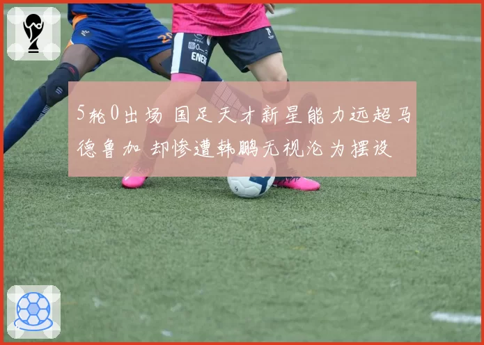 5轮0出场 国足天才新星能力远超马德鲁加 却惨遭韩鹏无视沦为摆设