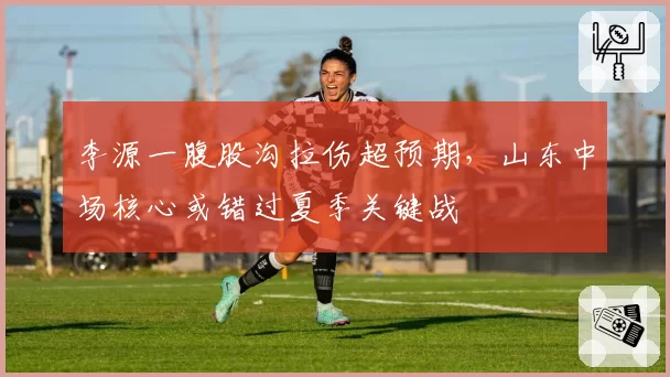 李源一腹股沟拉伤超预期,山东中场核心或错过夏季关键战