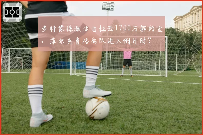 多特蒙德激活吉拉西1700万解约金,菲尔克鲁格离队进入倒计时?