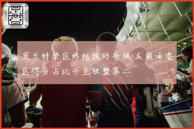 莫兰特禁区终结技巧升级 灰熊油漆区得分占比升至联盟第二