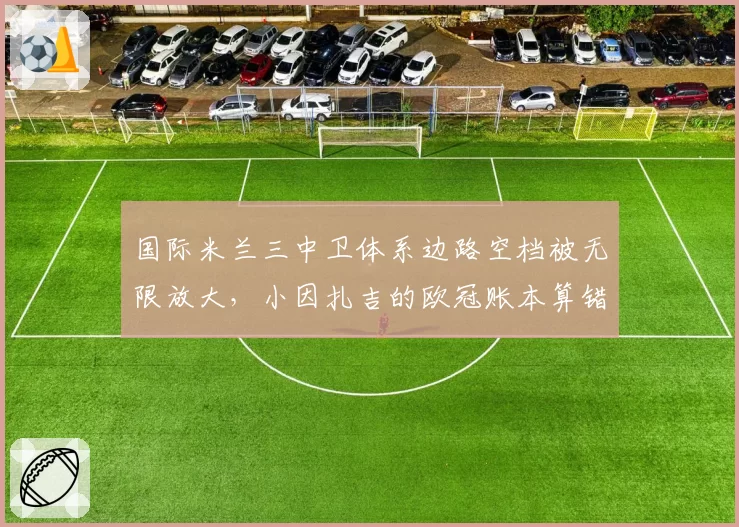 国际米兰三中卫体系边路空档被无限放大,小因扎吉的欧冠账本算错了吗?