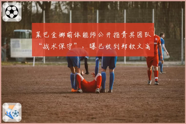 莱巴金娜前体能师公开指责其团队“战术保守”,曝已收到郑钦文高薪邀约