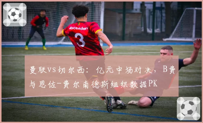 曼联vs切尔西:亿元中场对决,B费与恩佐-费尔南德斯组织数据PK