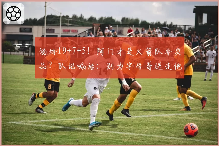 场均19+7+5!阿门才是火箭队非卖品?队记喊话:别为字母哥送走他
