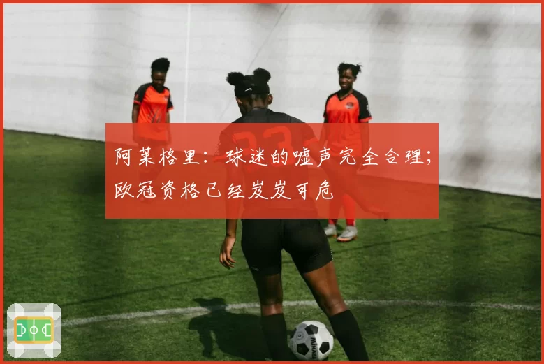 阿莱格里：球迷的嘘声完全合理；欧冠资格已经岌岌可危