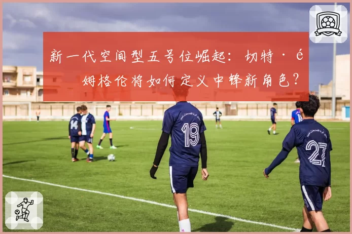 新一代空间型五号位崛起：切特·霍姆格伦将如何定义中锋新角色？