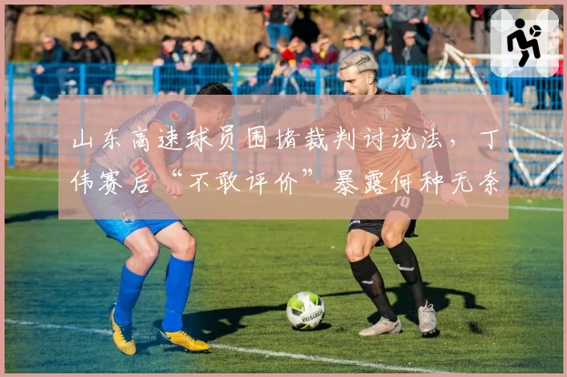 山东高速球员围堵裁判讨说法,丁伟赛后“不敢评价”暴露何种无奈?