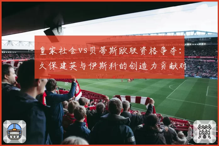 皇家社会vs贝蒂斯欧联资格争夺：久保建英与伊斯科的创造力贡献对比