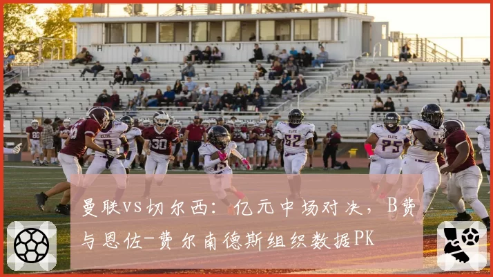 曼联vs切尔西：亿元中场对决，B费与恩佐-费尔南德斯组织数据PK